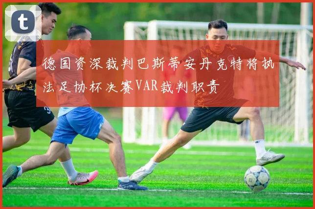 德国资深裁判巴斯蒂安丹克特将执法足协杯决赛VAR裁判职责
