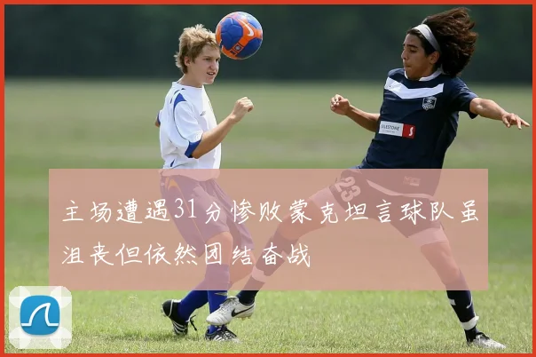 主场遭遇31分惨败蒙克坦言球队虽沮丧但依然团结奋战