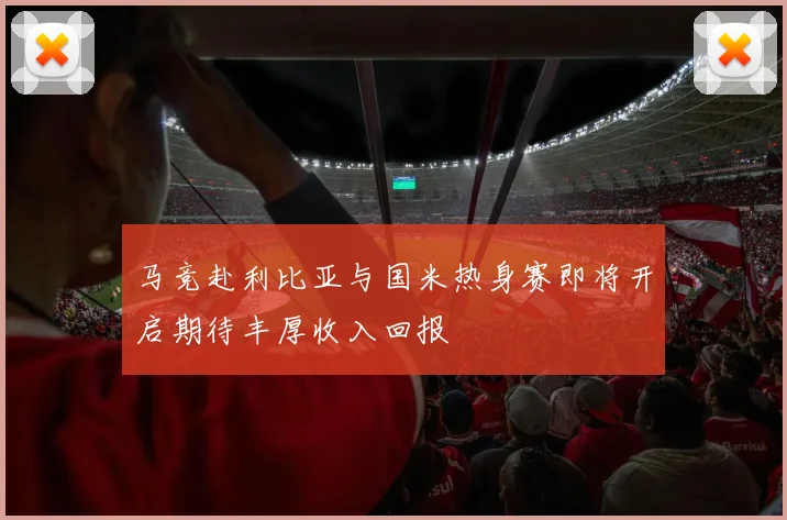 马竞赴利比亚与国米热身赛即将开启期待丰厚收入回报