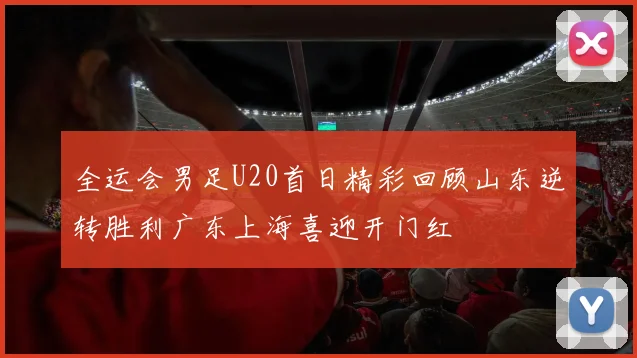 全运会男足U20首日精彩回顾山东逆转胜利广东上海喜迎开门红