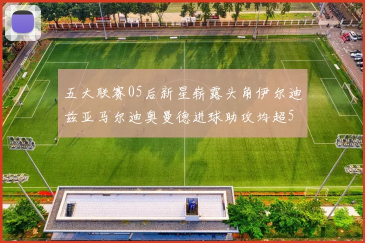 五大联赛05后新星崭露头角伊尔迪兹亚马尔迪奥曼德进球助攻均超5