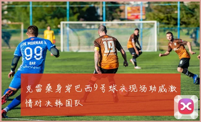 克雷桑身穿巴西9号球衣现场助威激情对决韩国队
