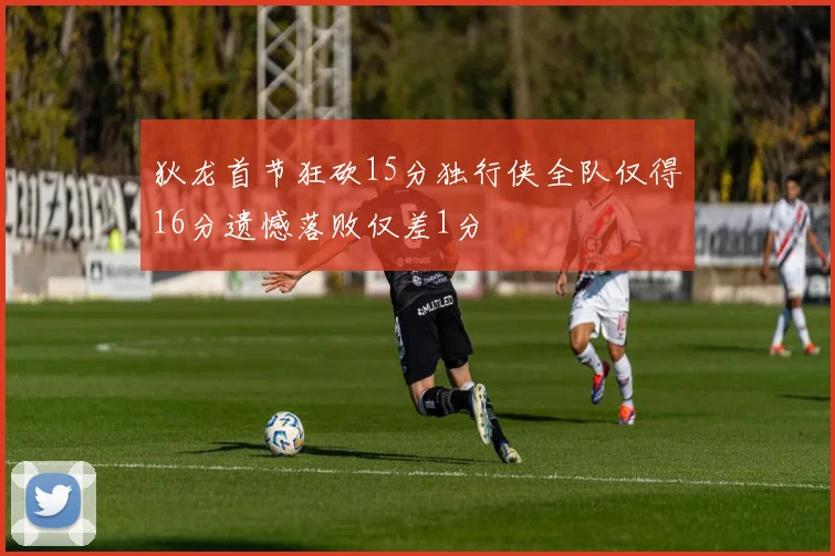狄龙首节狂砍15分独行侠全队仅得16分遗憾落败仅差1分
