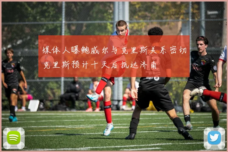 媒体人曝鲍威尔与克里斯关系密切克里斯预计十天后抵达济南