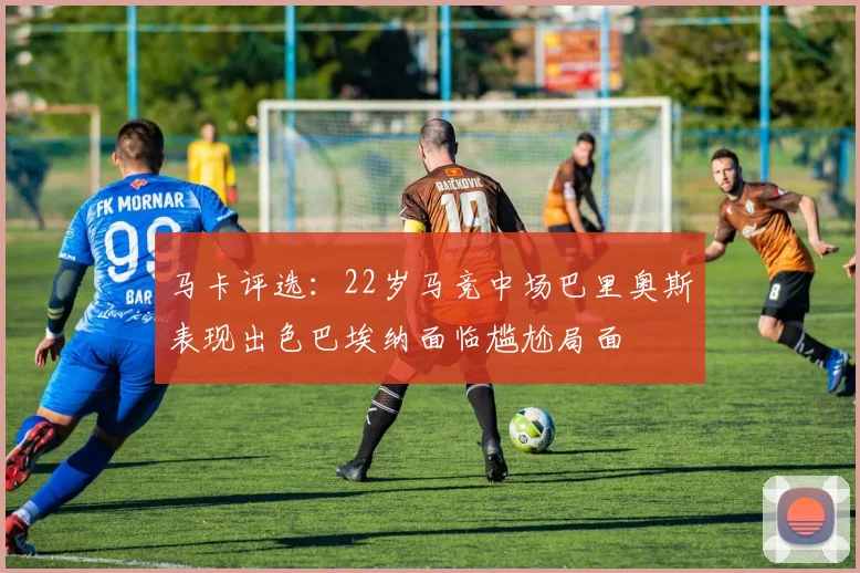 马卡评选：22岁马竞中场巴里奥斯表现出色巴埃纳面临尴尬局面
