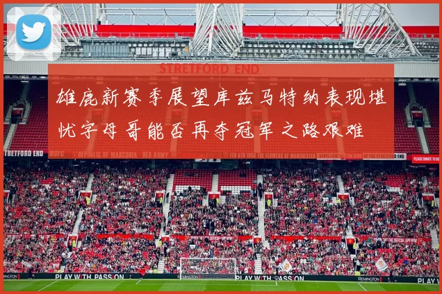雄鹿新赛季展望库兹马特纳表现堪忧字母哥能否再夺冠军之路艰难