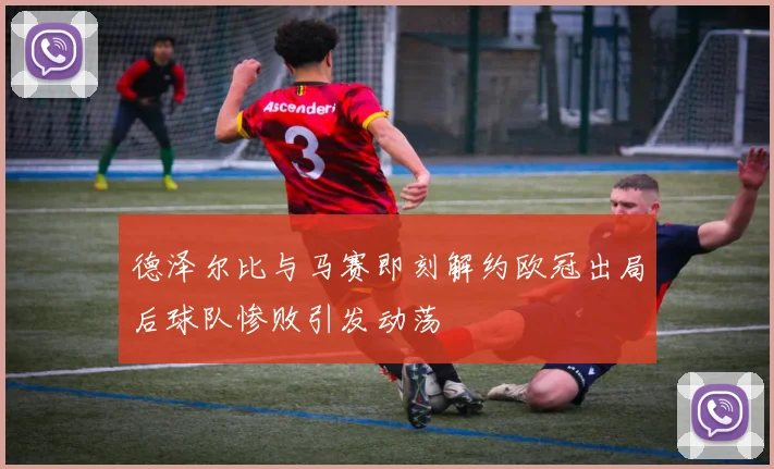 德泽尔比与马赛即刻解约欧冠出局后球队惨败引发动荡