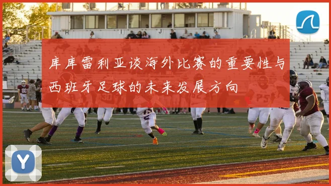 库库雷利亚谈海外比赛的重要性与西班牙足球的未来发展方向