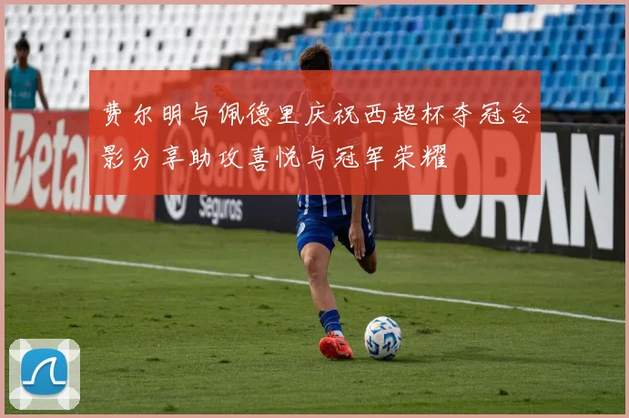 费尔明与佩德里庆祝西超杯夺冠合影分享助攻喜悦与冠军荣耀
