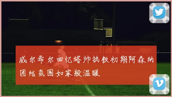 威尔希尔回忆塔帅执教初期阿森纳团结氛围如家般温暖