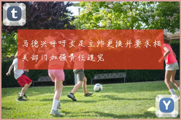 马德兴呼吁女足主帅更换并要求相关部门加强责任追究