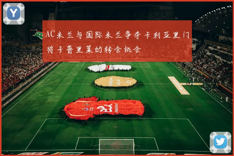 AC米兰与国际米兰争夺卡利亚里门将卡普里莱的转会机会