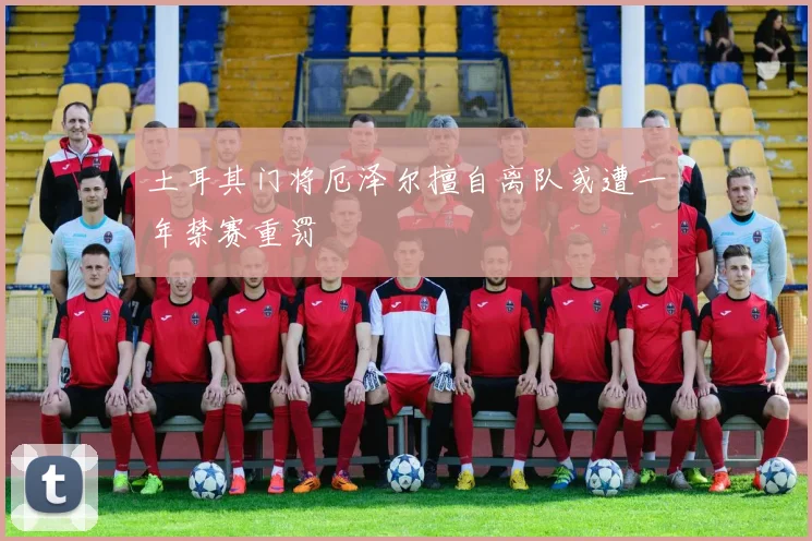 土耳其门将厄泽尔擅自离队或遭一年禁赛重罚