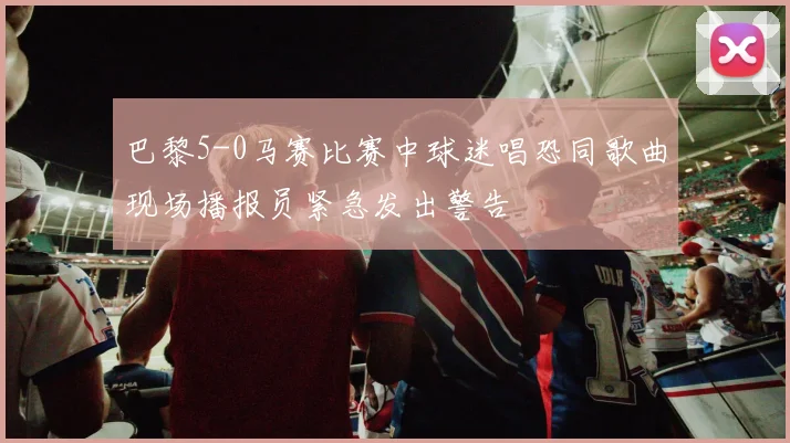 巴黎5-0马赛比赛中球迷唱恐同歌曲现场播报员紧急发出警告