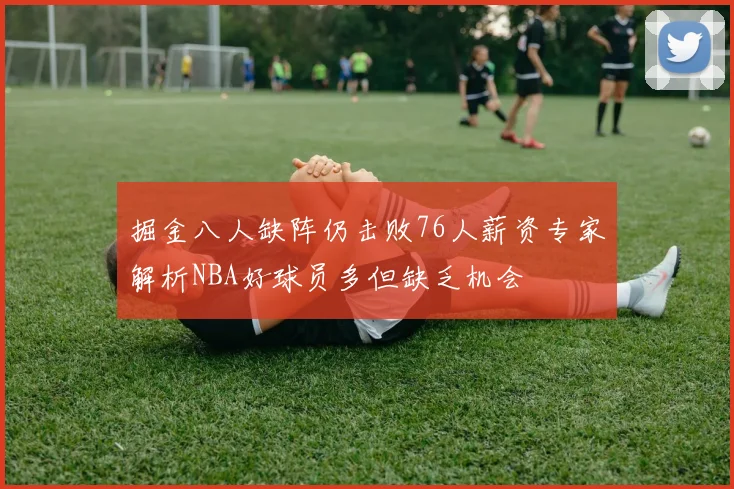 掘金八人缺阵仍击败76人薪资专家解析NBA好球员多但缺乏机会