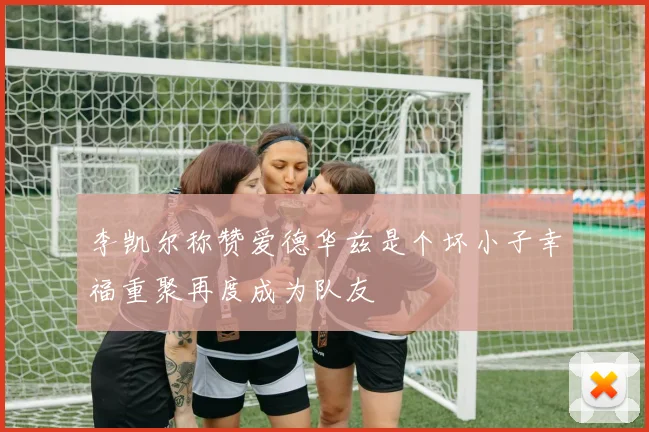 李凯尔称赞爱德华兹是个坏小子幸福重聚再度成为队友