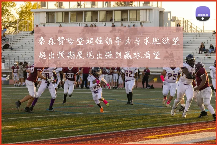 泰森赞哈登超强领导力与求胜欲望超出预期展现出强烈赢球渴望