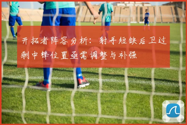 开拓者阵容分析：射手短缺后卫过剩中锋位置亟需调整与补强