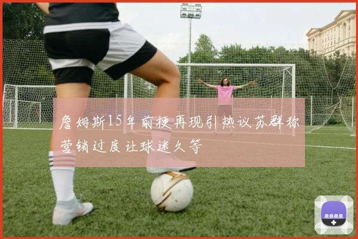 詹姆斯15年前梗再现引热议苏群称营销过度让球迷久等