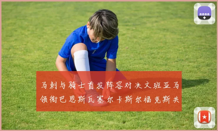 马刺与骑士首发阵容对决文班亚马领衔巴恩斯瓦塞尔卡斯尔福克斯共襄盛举