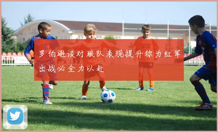 罗伯逊谈对狼队表现提升称为红军出战必全力以赴