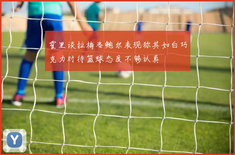 霍里谈拉梅洛鲍尔表现称其如白巧克力对待篮球态度不够认真